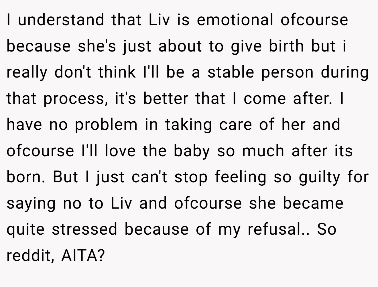 I understand that Liv is emotional ofcourse because she's just about to give birth but i really don't think I'll be a stable person during that process, it's better that I come after. I have no problem in taking care of her and ofcourse I'll love the baby so much after its born. But I just can't stop feeling so guilty for saying no to Liv and ofcourse she became quite stressed because of my refusal.. So reddit, AITA?