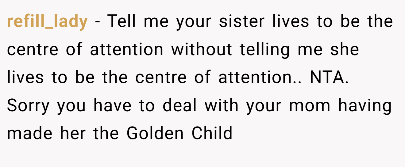 refill_lady - Tell me your sister lives to be the centre of attention without telling me she lives to be the centre of attention.. NTA. Sorry you have to deal with your mom having made her the Golden Child