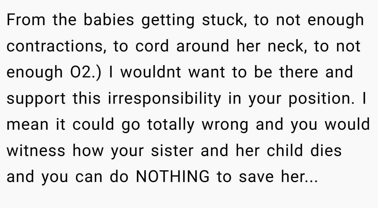 From the babies getting stuck, to not enough contractions, to cord around her neck, to not enough O2.) I wouldnt want to be there and support this irresponsibility in your position. I mean it could go totally wrong and you would witness how your sister and her child dies and you can do NOTHING to save her...