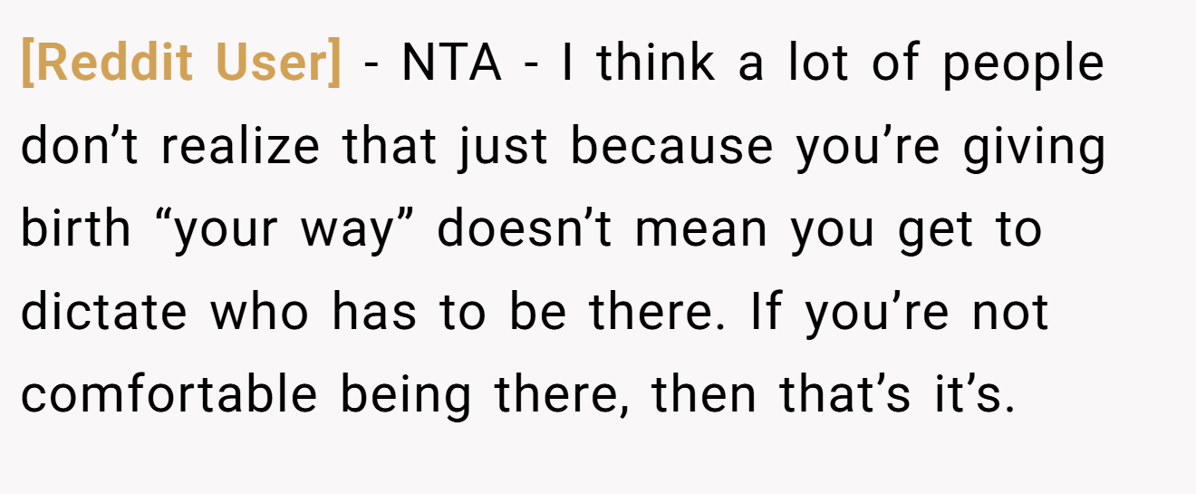[Reddit User] - NTA - I think a lot of people don’t realize that just because you’re giving birth “your way” doesn’t mean you get to dictate who has to be there. If you’re not comfortable being there, then that’s it’s.