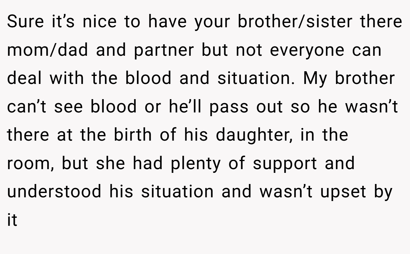 Sure it’s nice to have your brother/sister there mom/dad and partner but not everyone can deal with the blood and situation. My brother can’t see blood or he’ll pass out so he wasn’t there at the birth of his daughter, in the room, but she had plenty of support and understood his situation and wasn’t upset by it