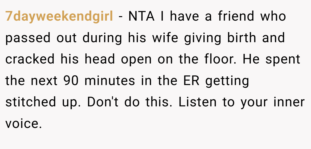 7dayweekendgirl - NTA I have a friend who passed out during his wife giving birth and cracked his head open on the floor. He spent the next 90 minutes in the ER getting stitched up. Don't do this. Listen to your inner voice.