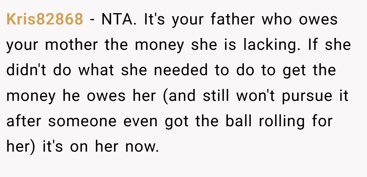 Kris82868 − NTA. It's your father who owes your mother the money she is lacking. If she didn't do what she needed to do to get the money he owes her (and still won't pursue it after someone even got the ball rolling for her) it's on her now.