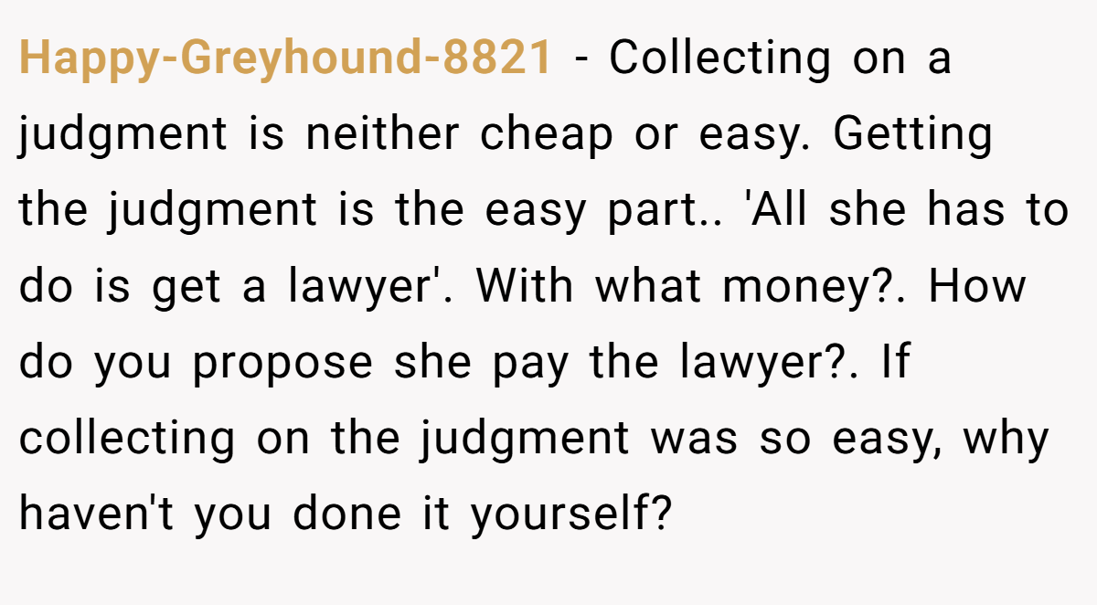 Happy-Greyhound-8821 − Collecting on a judgment is neither cheap or easy. Getting the judgment is the easy part.. 'All she has to do is get a lawyer'. With what money?. How do you propose she pay the lawyer?. If collecting on the judgment was so easy, why haven't you done it yourself?