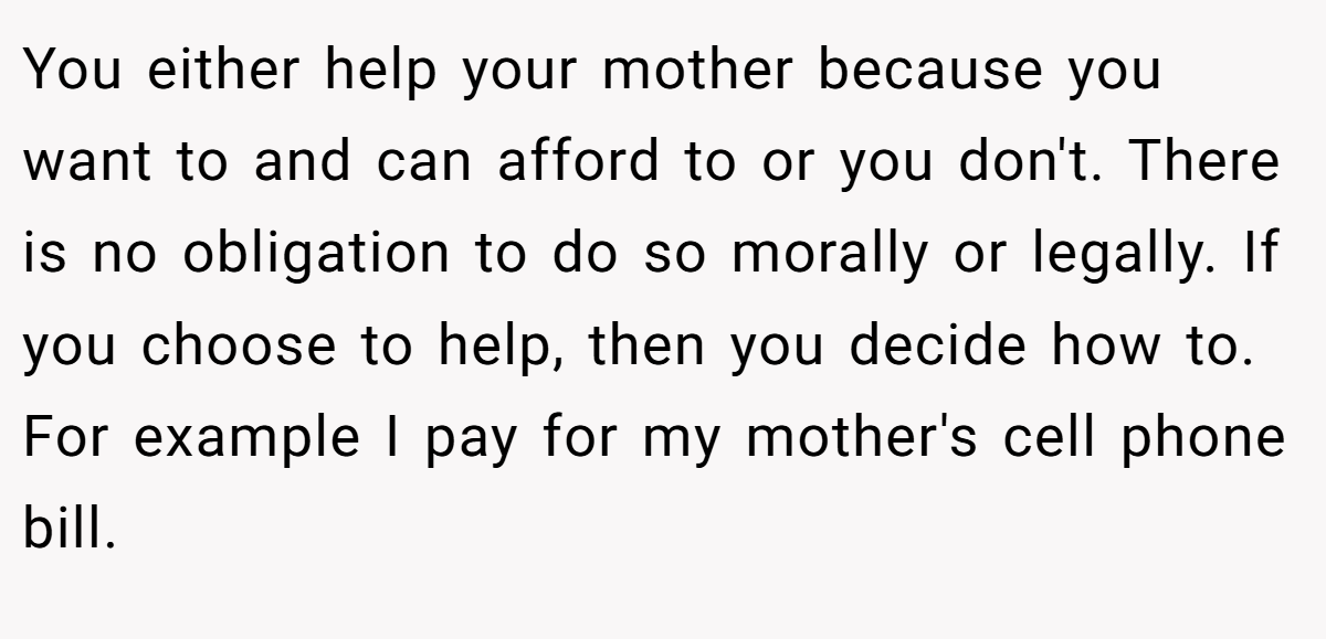 You either help your mother because you want to and can afford to or you don't. There is no obligation to do so morally or legally. If you choose to help, then you decide how to. For example I pay for my mother's cell phone bill.