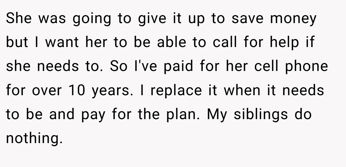 She was going to give it up to save money but I want her to be able to call for help if she needs to. So I've paid for her cell phone for over 10 years. I replace it when it needs to be and pay for the plan. My siblings do nothing.