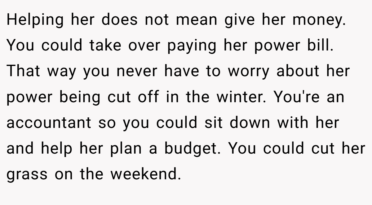 Helping her does not mean give her money. You could take over paying her power bill. That way you never have to worry about her power being cut off in the winter. You're an accountant so you could sit down with her and help her plan a budget. You could cut her grass on the weekend.