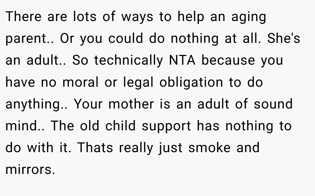 There are lots of ways to help an aging parent.. Or you could do nothing at all. She's an adult.. So technically NTA because you have no moral or legal obligation to do anything.. Your mother is an adult of sound mind.. The old child support has nothing to do with it. Thats really just smoke and mirrors.