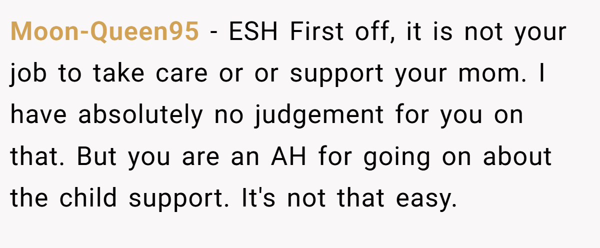 Moon-Queen95 − ESH First off, it is not your job to take care or or support your mom. I have absolutely no judgement for you on that. But you are an AH for going on about the child support. It's not that easy.