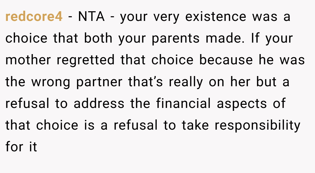 redcore4 − NTA - your very existence was a choice that both your parents made. If your mother regretted that choice because he was the wrong partner that’s really on her but a refusal to address the financial aspects of that choice is a refusal to take responsibility for it