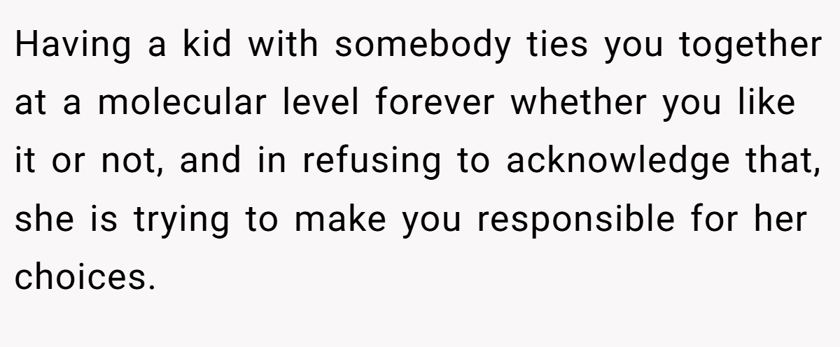 Having a kid with somebody ties you together at a molecular level forever whether you like it or not, and in refusing to acknowledge that, she is trying to make you responsible for her choices.