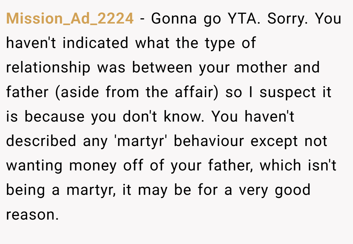 Mission_Ad_2224 − Gonna go YTA. Sorry. You haven't indicated what the type of relationship was between your mother and father (aside from the affair) so I suspect it is because you don't know. You haven't described any 'martyr' behaviour except not wanting money off of your father, which isn't being a martyr, it may be for a very good reason.