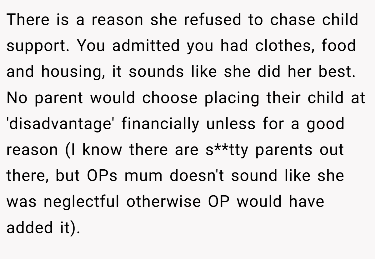 There is a reason she refused to chase child support. You admitted you had clothes, food and housing, it sounds like she did her best. No parent would choose placing their child at 'disadvantage' financially unless for a good reason (I know there are s**tty parents out there, but OPs mum doesn't sound like she was neglectful otherwise OP would have added it).