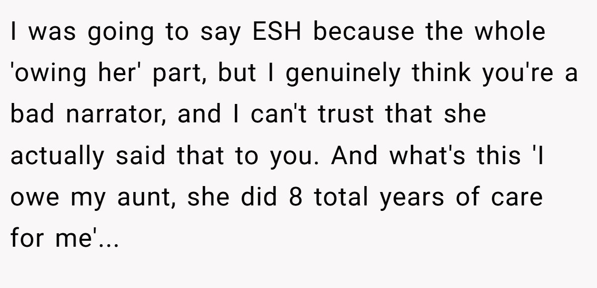 I was going to say ESH because the whole 'owing her' part, but I genuinely think you're a bad narrator, and I can't trust that she actually said that to you. And what's this 'I owe my aunt, she did 8 total years of care for me'...