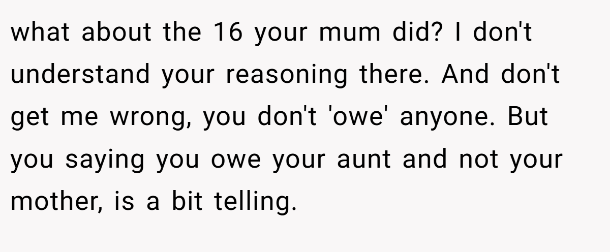 what about the 16 your mum did? I don't understand your reasoning there. And don't get me wrong, you don't 'owe' anyone. But you saying you owe your aunt and not your mother, is a bit telling.