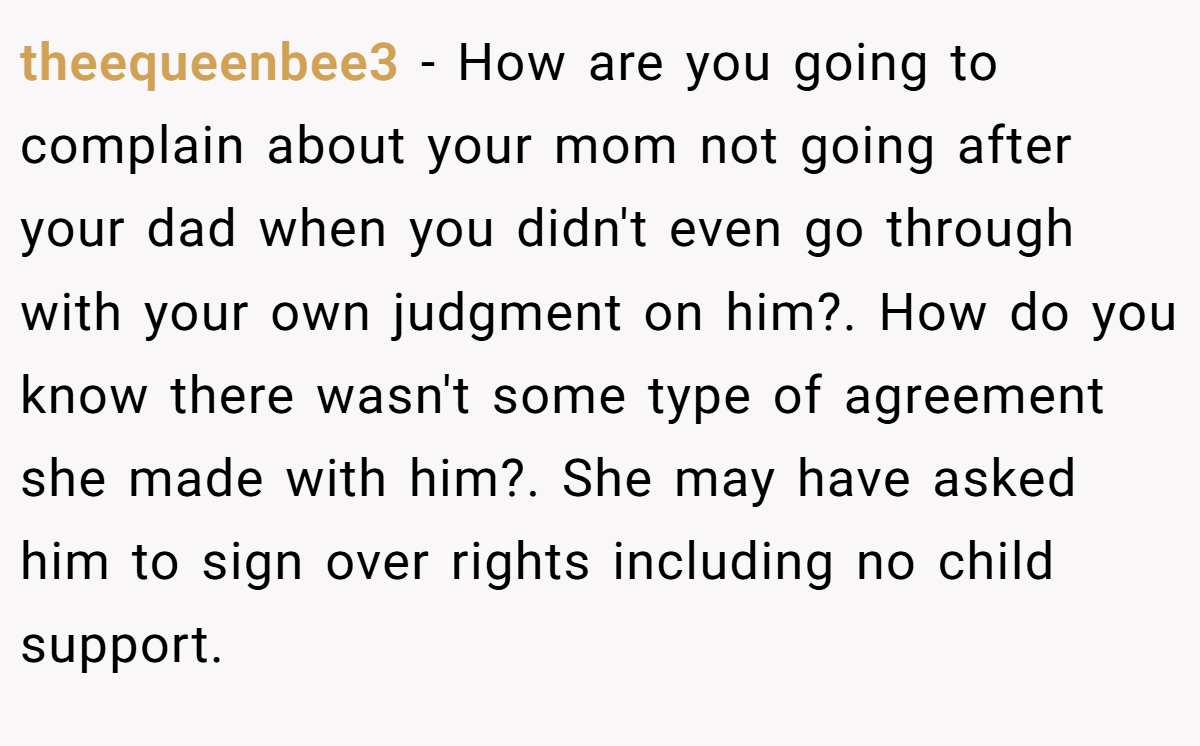 theequeenbee3 − How are you going to complain about your mom not going after your dad when you didn't even go through with your own judgment on him?. How do you know there wasn't some type of agreement she made with him?. She may have asked him to sign over rights including no child support.