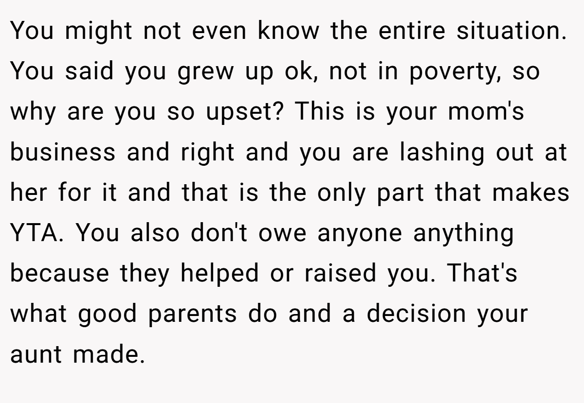 You might not even know the entire situation. You said you grew up ok, not in poverty, so why are you so upset? This is your mom's business and right and you are lashing out at her for it and that is the only part that makes YTA. You also don't owe anyone anything because they helped or raised you. That's what good parents do and a decision your aunt made.