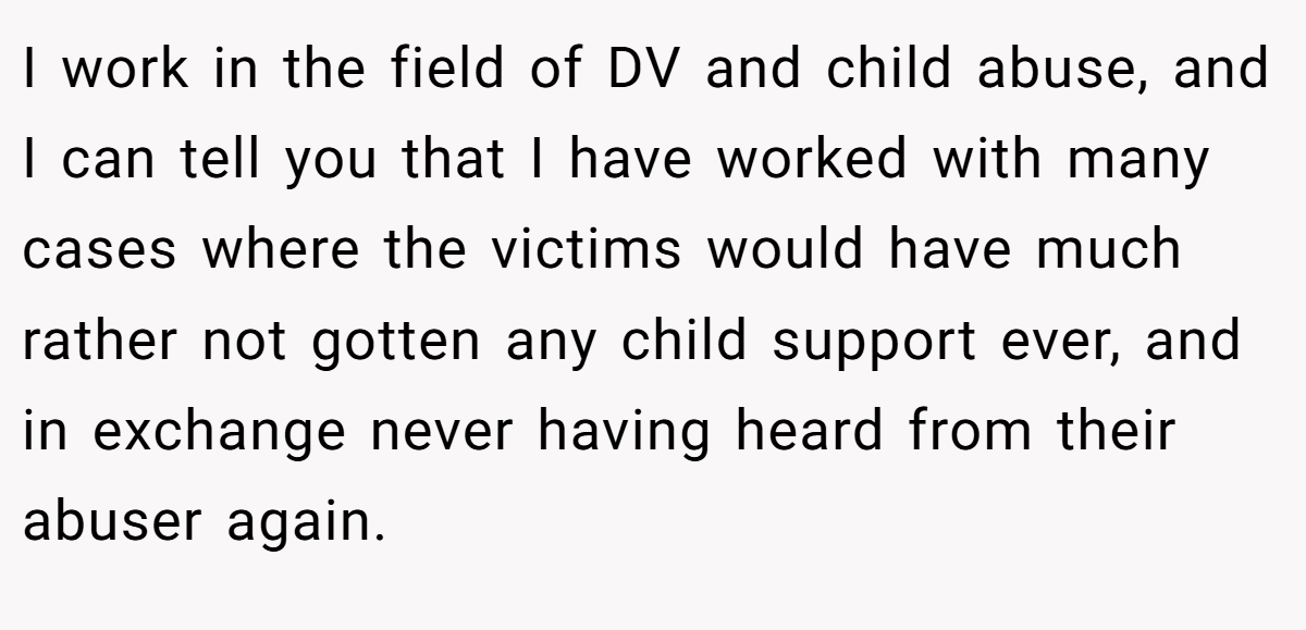 I work in the field of DV and child abuse, and I can tell you that I have worked with many cases where the victims would have much rather not gotten any child support ever, and in exchange never having heard from their abuser again.