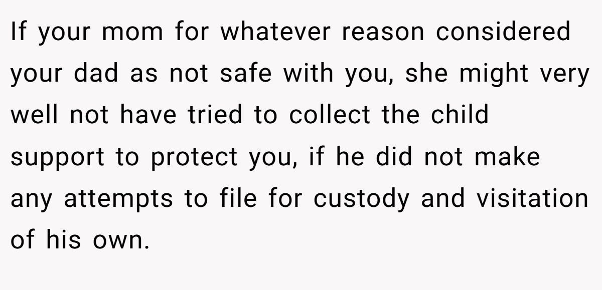 If your mom for whatever reason considered your dad as not safe with you, she might very well not have tried to collect the child support to protect you, if he did not make any attempts to file for custody and visitation of his own.