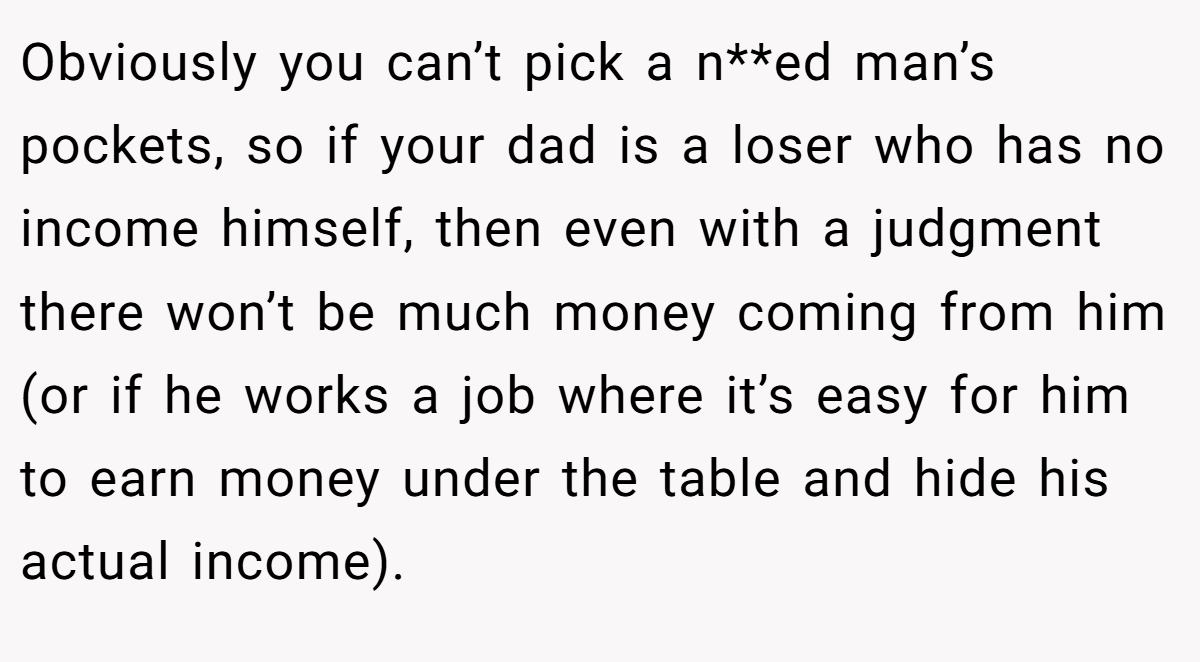 Obviously you can’t pick a n**ed man’s pockets, so if your dad is a loser who has no income himself, then even with a judgment there won’t be much money coming from him (or if he works a job where it’s easy for him to earn money under the table and hide his actual income).