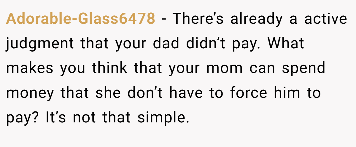 Adorable-Glass6478 − There’s already a active judgment that your dad didn’t pay. What makes you think that your mom can spend money that she don’t have to force him to pay? It’s not that simple.