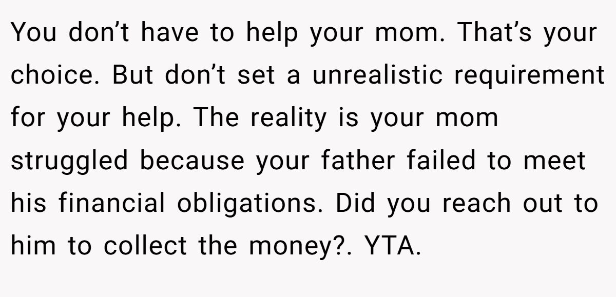 You don’t have to help your mom. That’s your choice. But don’t set a unrealistic requirement for your help. The reality is your mom struggled because your father failed to meet his financial obligations. Did you reach out to him to collect the money?. YTA.