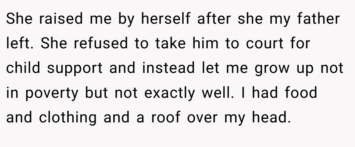 She raised me by herself after she my father left. She refused to take him to court for child support and instead let me grow up not in poverty but not exactly well. I had food and clothing and a roof over my head.