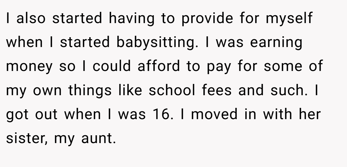 I also started having to provide for myself when I started babysitting. I was earning money so I could afford to pay for some of my own things like school fees and such. I got out when I was 16. I moved in with her sister, my aunt.