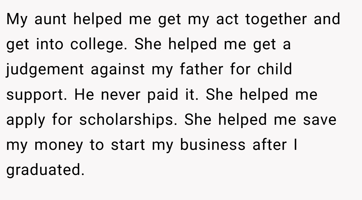 My aunt helped me get my act together and get into college. She helped me get a judgement against my father for child support. He never paid it. She helped me apply for scholarships. She helped me save my money to start my business after I graduated.