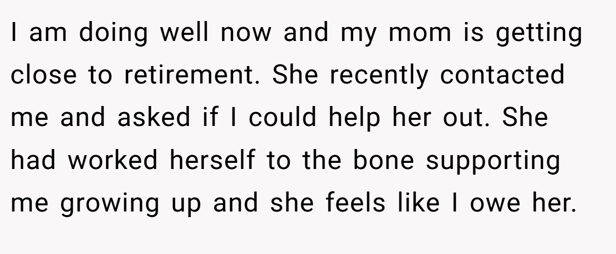 I am doing well now and my mom is getting close to retirement. She recently contacted me and asked if I could help her out. She had worked herself to the bone supporting me growing up and she feels like I owe her.