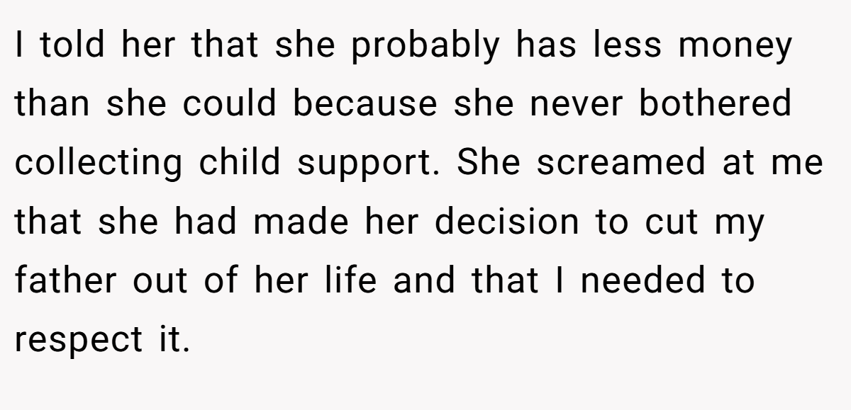 I told her that she probably has less money than she could because she never bothered collecting child support. She screamed at me that she had made her decision to cut my father out of her life and that I needed to respect it.