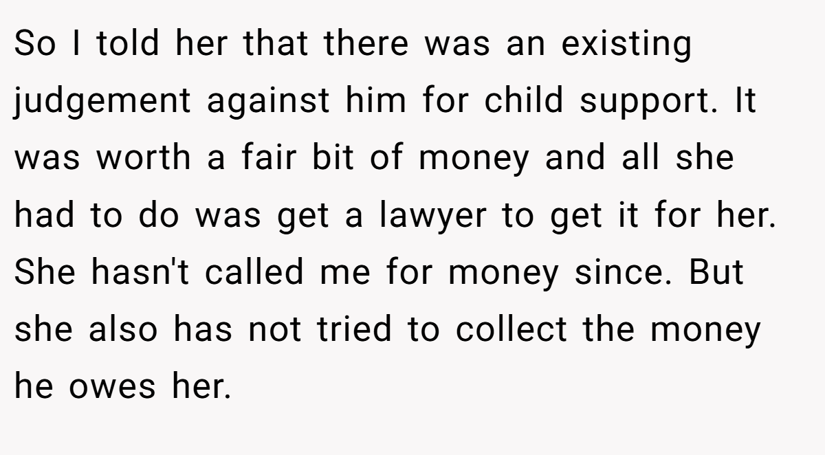 So I told her that there was an existing judgement against him for child support. It was worth a fair bit of money and all she had to do was get a lawyer to get it for her. She hasn't called me for money since. But she also has not tried to collect the money he owes her.