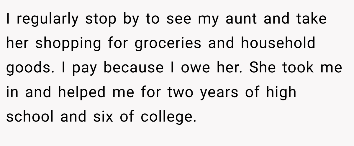 I regularly stop by to see my aunt and take her shopping for groceries and household goods. I pay because I owe her. She took me in and helped me for two years of high school and six of college.
