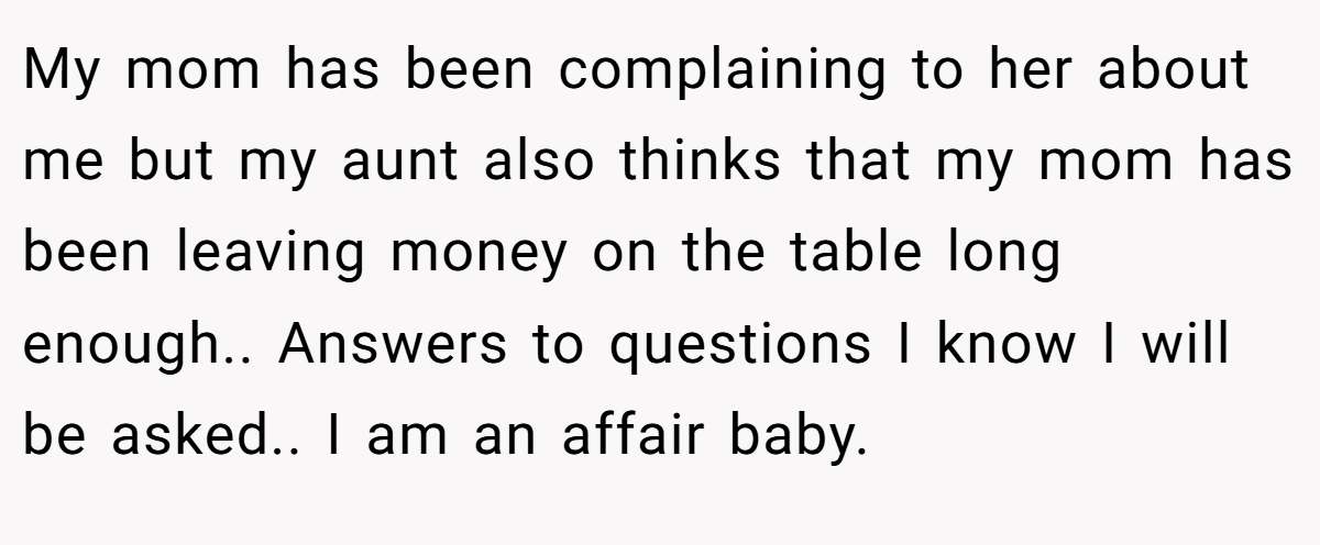 My mom has been complaining to her about me but my aunt also thinks that my mom has been leaving money on the table long enough.. Answers to questions I know I will be asked.. I am an affair baby.
