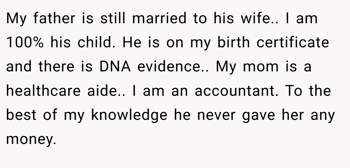 My father is still married to his wife.. I am 100% his child. He is on my birth certificate and there is DNA evidence.. My mom is a healthcare aide.. I am an accountant. To the best of my knowledge he never gave her any money.