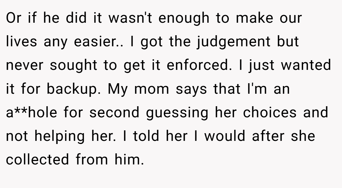Or if he did it wasn't enough to make our lives any easier.. I got the judgement but never sought to get it enforced. I just wanted it for backup. My mom says that I'm an a**hole for second guessing her choices and not helping her. I told her I would after she collected from him.