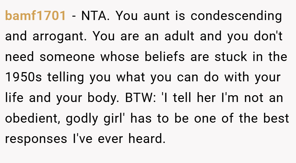 bamf1701 − NTA. You aunt is condescending and arrogant. You are an adult and you don't need someone whose beliefs are stuck in the 1950s telling you what you can do with your life and your body. BTW: 'I tell her I'm not an obedient, godly girl' has to be one of the best responses I've ever heard.