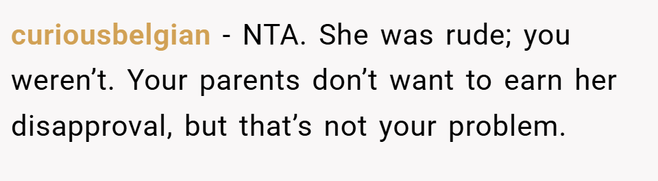 curiousbelgian − NTA. She was rude; you weren’t. Your parents don’t want to earn her disapproval, but that’s not your problem.
