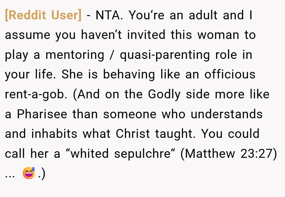 [Reddit User] − NTA. You‘re an adult and I assume you haven’t invited this woman to play a mentoring / quasi-parenting role in your life. She is behaving like an officious rent-a-gob. (And on the Godly side more like a Pharisee than someone who understands and inhabits what Christ taught. You could call her a “whited sepulchre“ (Matthew 23:27) ... 😅.)