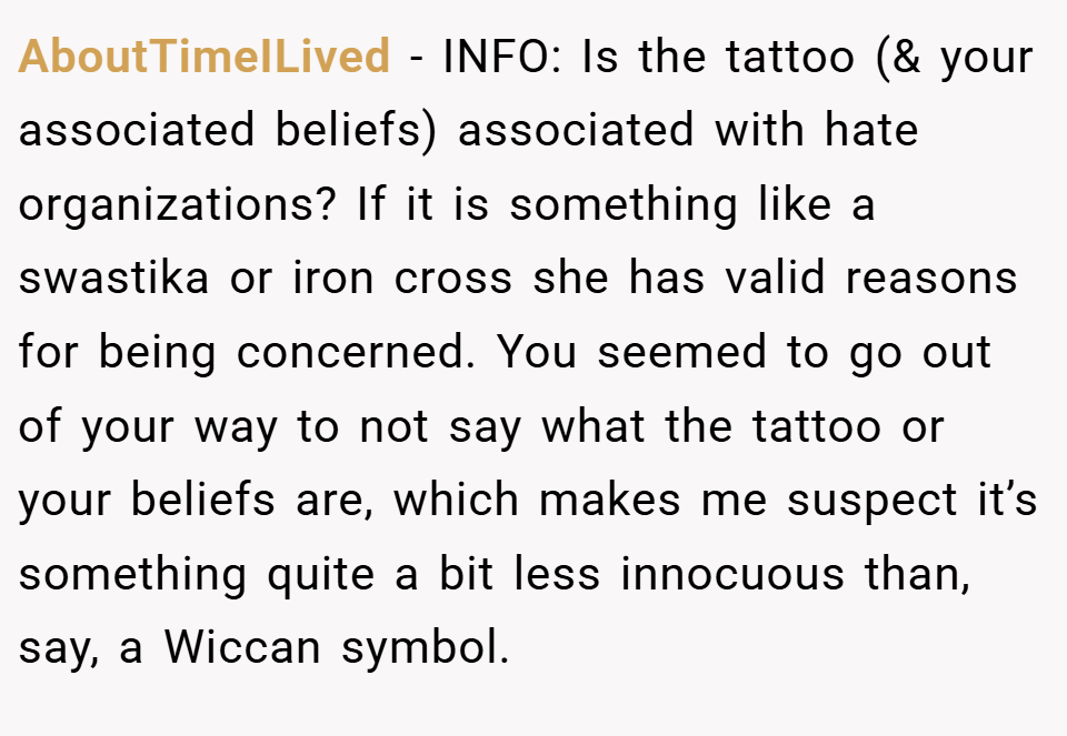 AboutTimeILived − INFO: Is the tattoo (& your associated beliefs) associated with hate organizations? If it is something like a swastika or iron cross she has valid reasons for being concerned. You seemed to go out of your way to not say what the tattoo or your beliefs are, which makes me suspect it’s something quite a bit less innocuous than, say, a Wiccan symbol.