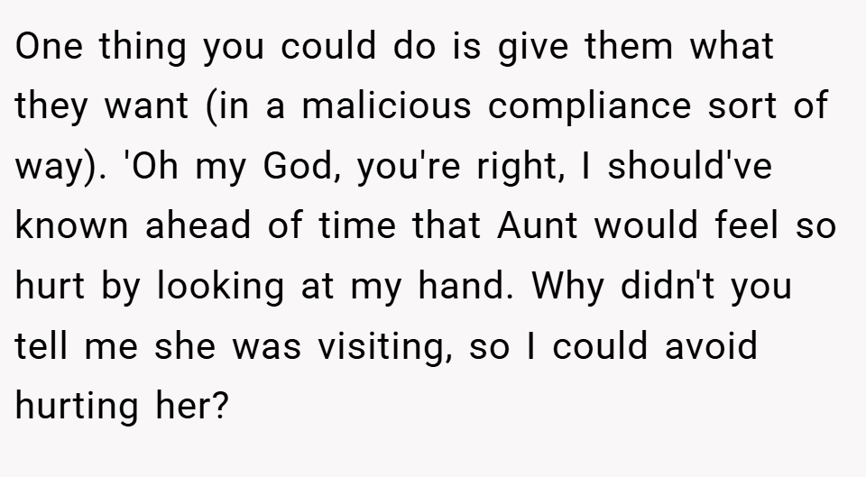 One thing you could do is give them what they want (in a malicious compliance sort of way). 'Oh my God, you're right, I should've known ahead of time that Aunt would feel so hurt by looking at my hand. Why didn't you tell me she was visiting, so I could avoid hurting her?