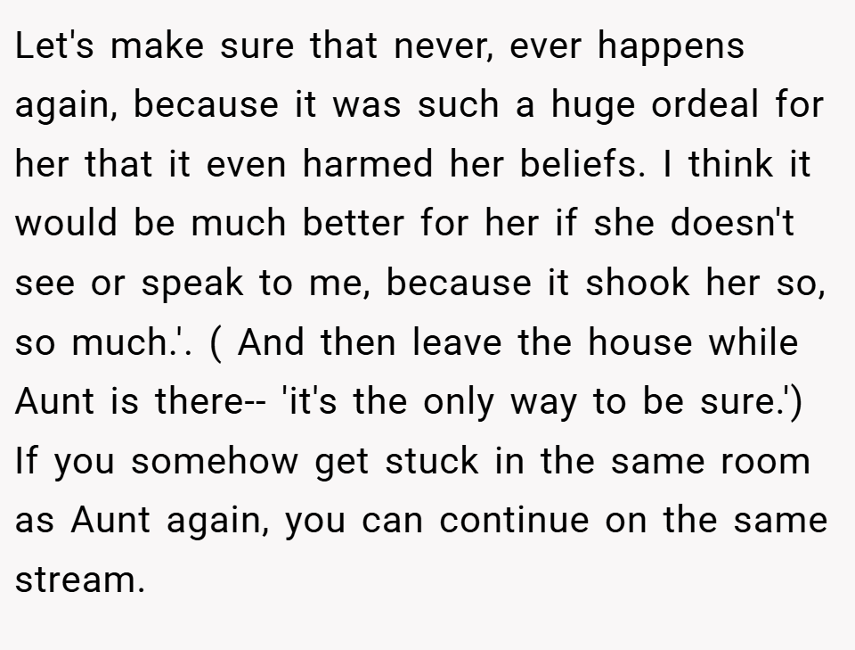 Let's make sure that never, ever happens again, because it was such a huge ordeal for her that it even harmed her beliefs. I think it would be much better for her if she doesn't see or speak to me, because it shook her so, so much.'. ( And then leave the house while Aunt is there-- 'it's the only way to be sure.') If you somehow get stuck in the same room as Aunt again, you can continue on the same stream.