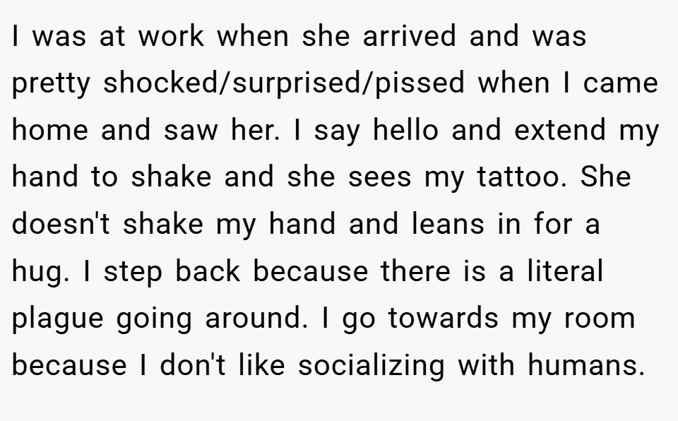 I was at work when she arrived and was pretty shocked/surprised/pissed when I came home and saw her. I say hello and extend my hand to shake and she sees my tattoo. She doesn't shake my hand and leans in for a hug. I step back because there is a literal plague going around. I go towards my room because I don't like socializing with humans.