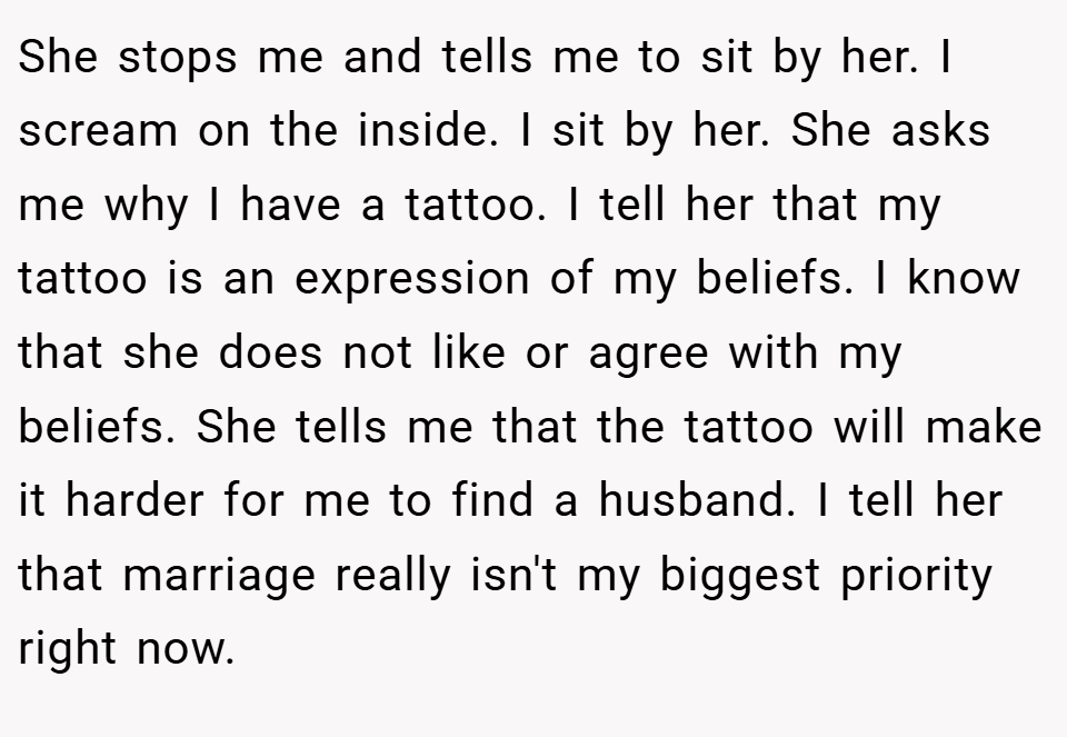 She stops me and tells me to sit by her. I scream on the inside. I sit by her. She asks me why I have a tattoo. I tell her that my tattoo is an expression of my beliefs. I know that she does not like or agree with my beliefs. She tells me that the tattoo will make it harder for me to find a husband. I tell her that marriage really isn't my biggest priority right now.