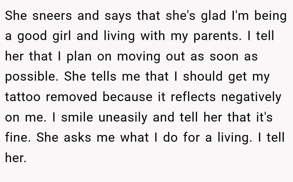 She sneers and says that she's glad I'm being a good girl and living with my parents. I tell her that I plan on moving out as soon as possible. She tells me that I should get my tattoo removed because it reflects negatively on me. I smile uneasily and tell her that it's fine. She asks me what I do for a living. I tell her.