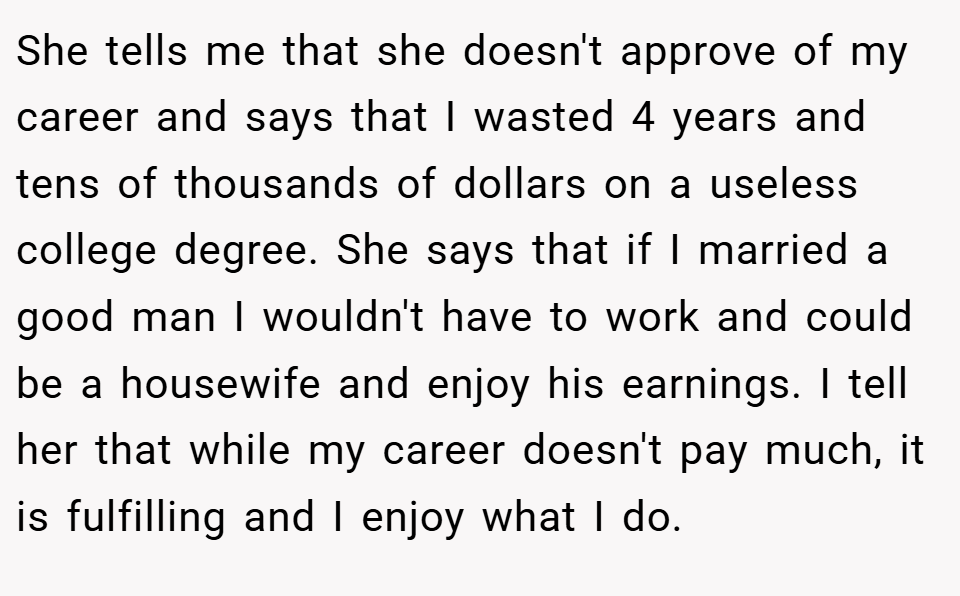 She tells me that she doesn't approve of my career and says that I wasted 4 years and tens of thousands of dollars on a useless college degree. She says that if I married a good man I wouldn't have to work and could be a housewife and enjoy his earnings. I tell her that while my career doesn't pay much, it is fulfilling and I enjoy what I do.