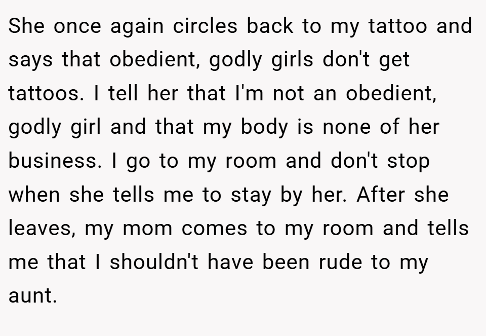 She once again circles back to my tattoo and says that obedient, godly girls don't get tattoos. I tell her that I'm not an obedient, godly girl and that my body is none of her business. I go to my room and don't stop when she tells me to stay by her. After she leaves, my mom comes to my room and tells me that I shouldn't have been rude to my aunt.