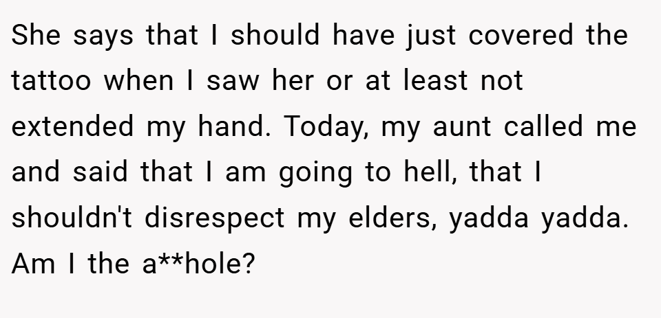 She says that I should have just covered the tattoo when I saw her or at least not extended my hand. Today, my aunt called me and said that I am going to hell, that I shouldn't disrespect my elders, yadda yadda. Am I the a**hole?