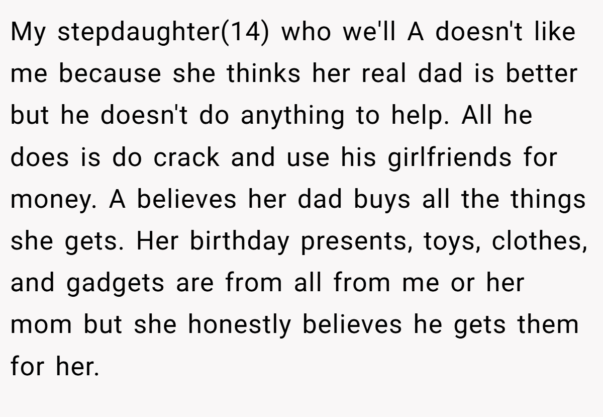 My stepdaughter(14) who we'll A doesn't like me because she thinks her real dad is better but he doesn't do anything to help. All he does is do crack and use his girlfriends for money. A believes her dad buys all the things she gets. Her birthday presents, toys, clothes, and gadgets are from all from me or her mom but she honestly believes he gets them for her.