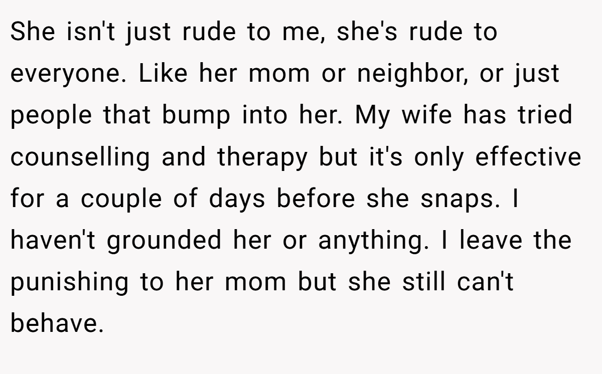 She isn't just rude to me, she's rude to everyone. Like her mom or neighbor, or just people that bump into her. My wife has tried counselling and therapy but it's only effective for a couple of days before she snaps. I haven't grounded her or anything. I leave the punishing to her mom but she still can't behave.